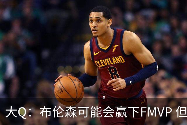 大Q：布伦森可能会赢下FMVP 但阿努诺比才是球队MVP