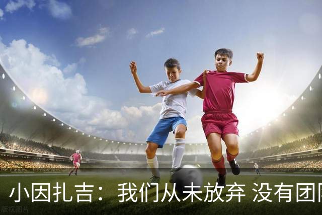 小因扎吉：我们从未放弃 没有团队不可能夺冠
