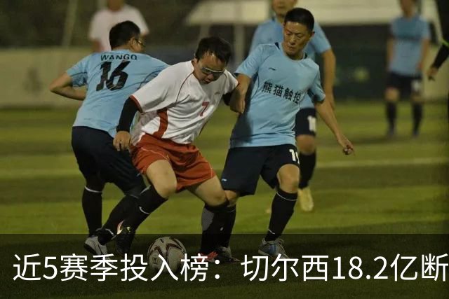 近5赛季投入榜：切尔西18.2亿断崖领跑 前11除巴黎尤文均为英超队